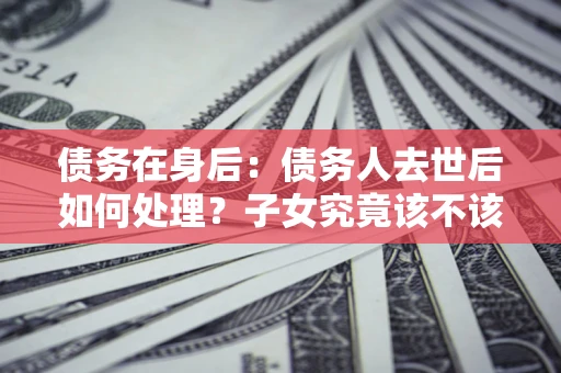 济南债务在身后：债务人去世后如何处理？子女究竟该不该还钱？