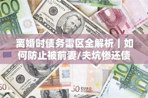 济南离婚时债务雷区全解析｜如何防止被前妻/夫坑惨还债？